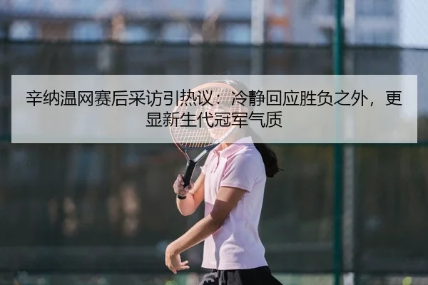 辛纳温网赛后采访引热议：冷静回应胜负之外，更显新生代冠军气质